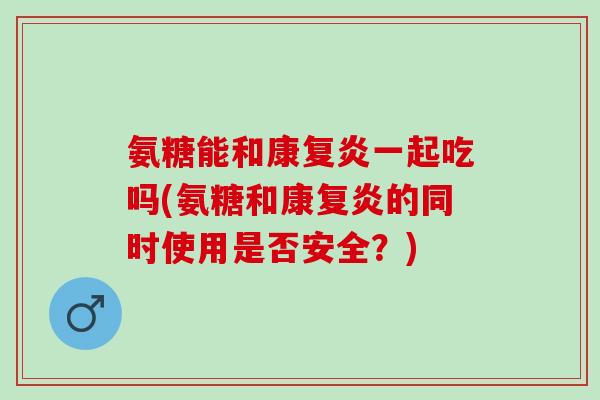 氨糖能和康复炎一起吃吗(氨糖和康复炎的同时使用是否安全？)