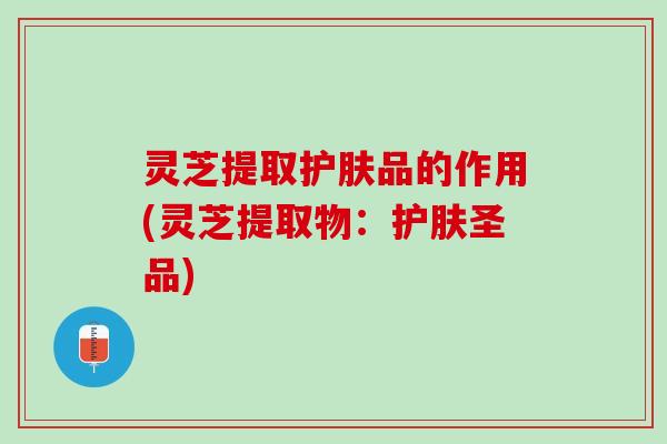 灵芝提取护肤品的作用(灵芝提取物：护肤圣品)