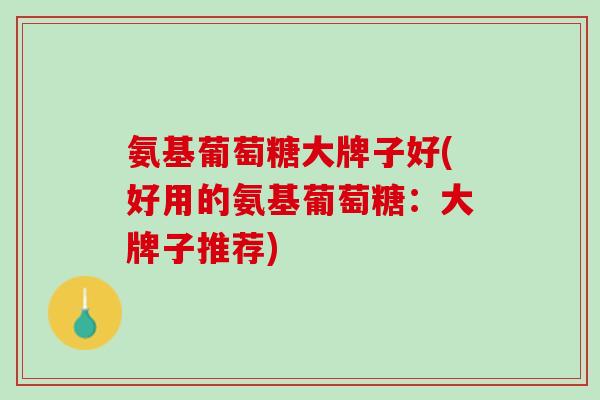 氨基葡萄糖大牌子好(好用的氨基葡萄糖：大牌子推荐)