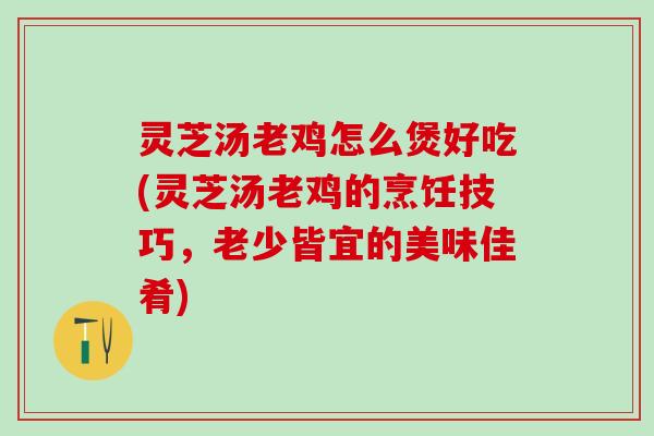 灵芝汤老鸡怎么煲好吃(灵芝汤老鸡的烹饪技巧，老少皆宜的美味佳肴)