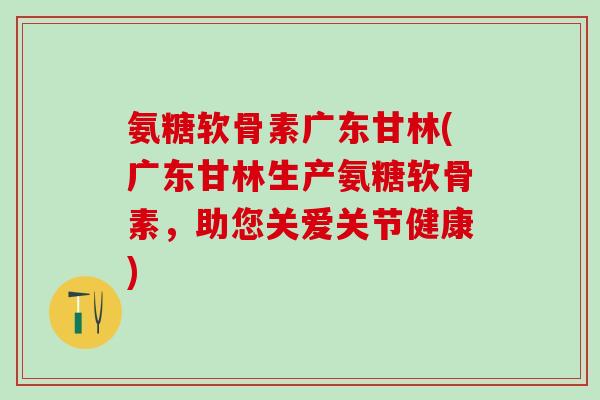 氨糖软骨素广东甘林(广东甘林生产氨糖软骨素，助您关爱关节健康)