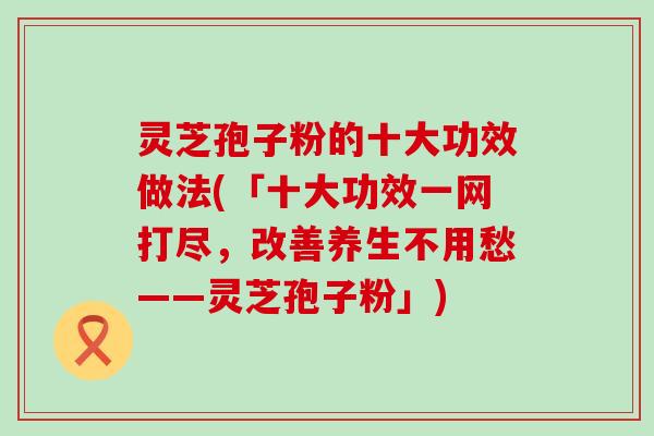 灵芝孢子粉的十大功效做法(「十大功效一网打尽，改善养生不用愁——灵芝孢子粉」)