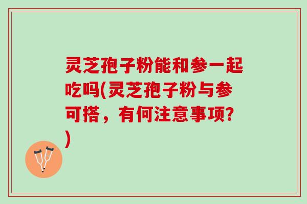 灵芝孢子粉能和参一起吃吗(灵芝孢子粉与参可搭，有何注意事项？)