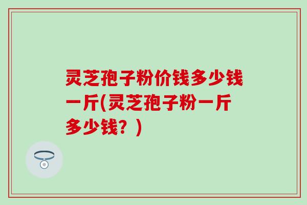 灵芝孢子粉价钱多少钱一斤(灵芝孢子粉一斤多少钱？)