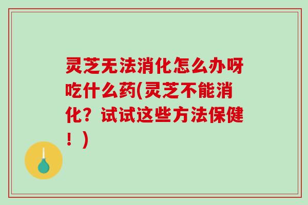 灵芝无法消化怎么办呀吃什么药(灵芝不能消化？试试这些方法保健！)