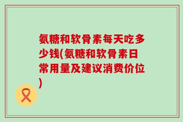 氨糖和软骨素每天吃多少钱(氨糖和软骨素日常用量及建议消费价位)