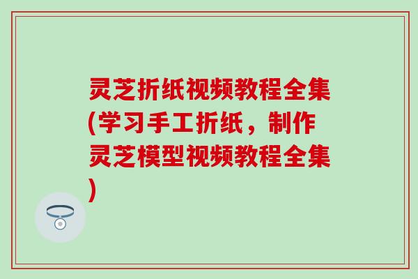 灵芝折纸视频教程全集(学习手工折纸,制作灵芝模型视频教程全集) 灵芝折纸视频教程全集(学习手工折纸,制作灵芝模型视频教程全集)