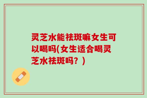 灵芝水能祛斑嘛女生可以喝吗(女生适合喝灵芝水祛斑吗？)