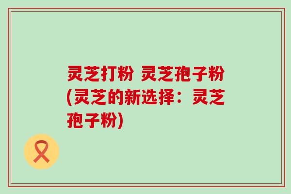 灵芝打粉 灵芝孢子粉(灵芝的新选择：灵芝孢子粉)
