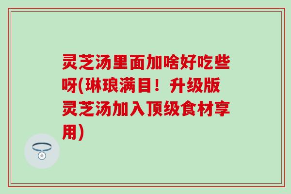 灵芝汤里面加啥好吃些呀(琳琅满目！升级版灵芝汤加入顶级食材享用)