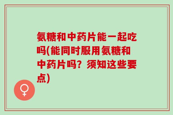 氨糖和中药片能一起吃吗(能同时服用氨糖和中药片吗？须知这些要点)