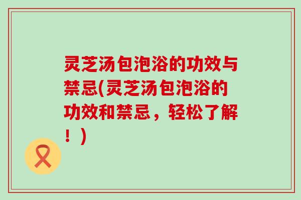 灵芝汤包泡浴的功效与禁忌(灵芝汤包泡浴的功效和禁忌，轻松了解！)