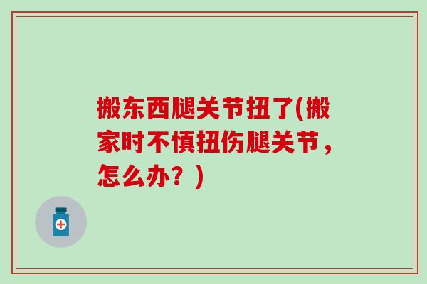 搬东西腿关节扭了(搬家时不慎扭伤腿关节，怎么办？)