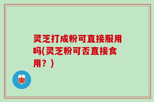 灵芝打成粉可直接服用吗(灵芝粉可否直接食用？)