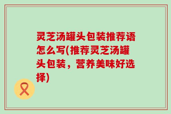 灵芝汤罐头包装推荐语怎么写(推荐灵芝汤罐头包装，营养美味好选择)