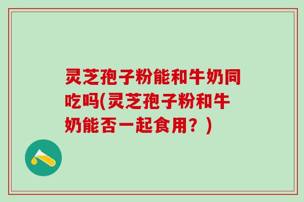 灵芝孢子粉能和牛奶同吃吗(灵芝孢子粉和牛奶能否一起食用？)