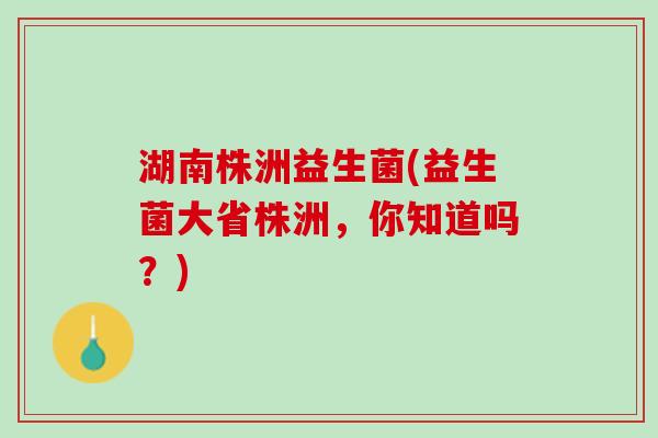 湖南株洲益生菌(益生菌大省株洲，你知道吗？)
