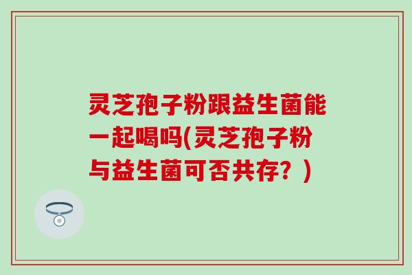 灵芝孢子粉跟益生菌能一起喝吗(灵芝孢子粉与益生菌可否共存？)