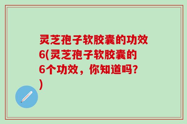 灵芝孢子软胶囊的功效6(灵芝孢子软胶囊的6个功效，你知道吗？)
