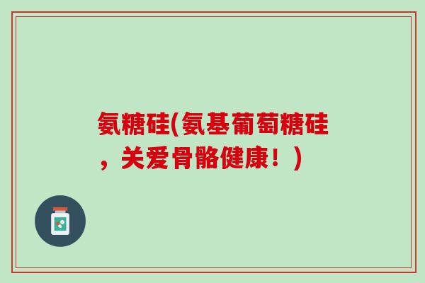 氨糖硅(氨基葡萄糖硅，关爱骨骼健康！)