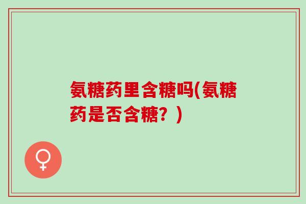 氨糖药里含糖吗(氨糖药是否含糖？)