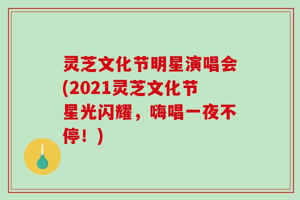 灵芝文化节明星演唱会(2021灵芝文化节星光闪耀，嗨唱一夜不停！)