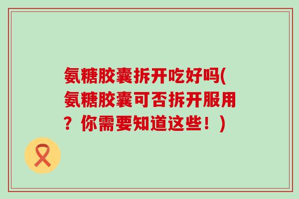 氨糖胶囊拆开吃好吗(氨糖胶囊可否拆开服用？你需要知道这些！)