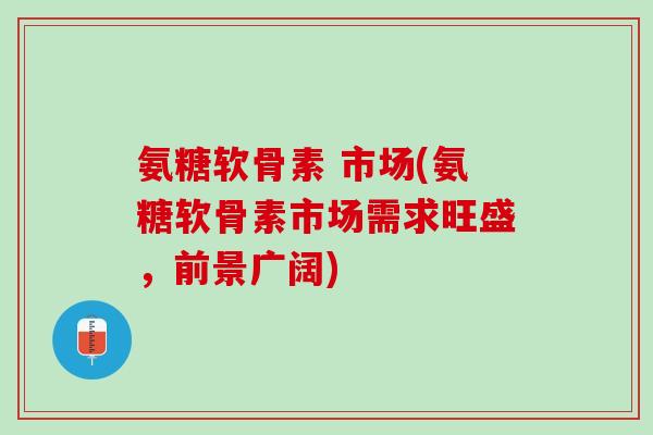 氨糖软骨素 市场(氨糖软骨素市场需求旺盛，前景广阔)