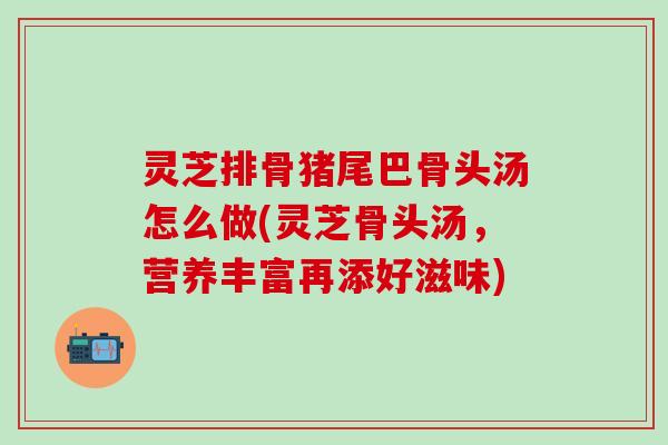 灵芝排骨猪尾巴骨头汤怎么做(灵芝骨头汤，营养丰富再添好滋味)
