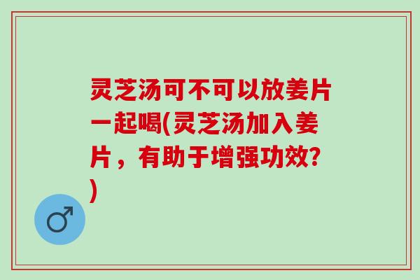 灵芝汤可不可以放姜片一起喝(灵芝汤加入姜片，有助于增强功效？)