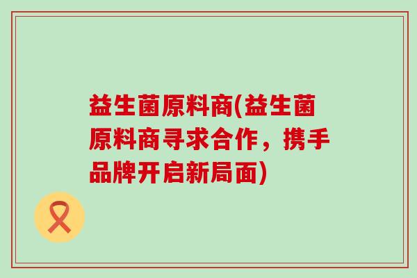 益生菌原料商(益生菌原料商寻求合作，携手品牌开启新局面)