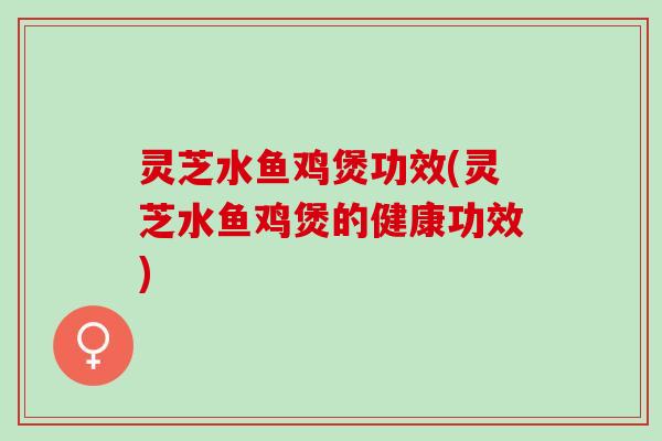 灵芝水鱼鸡煲功效(灵芝水鱼鸡煲的健康功效)