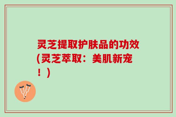 灵芝提取护肤品的功效(灵芝萃取：美肌新宠！)