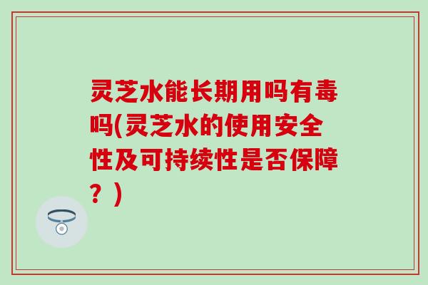 灵芝水能长期用吗有毒吗(灵芝水的使用安全性及可持续性是否保障？)