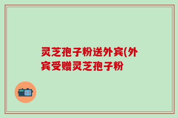 灵芝孢子粉送外宾(外宾受赠灵芝孢子粉