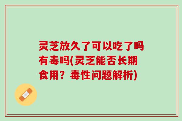 灵芝放久了可以吃了吗有毒吗(灵芝能否长期食用？毒性问题解析)