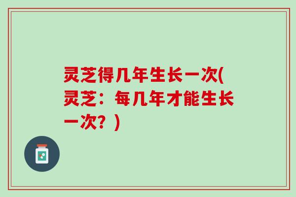 灵芝得几年生长一次(灵芝：每几年才能生长一次？)
