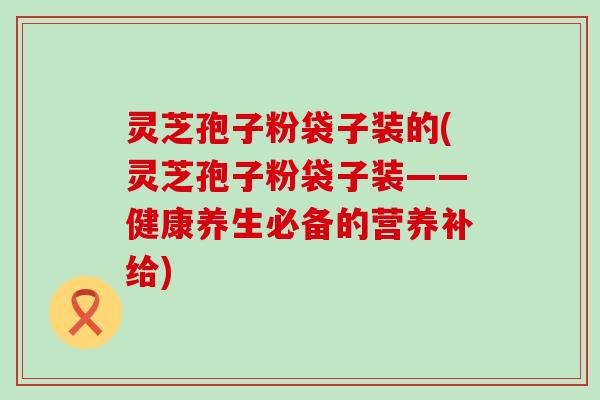 灵芝孢子粉袋子装的(灵芝孢子粉袋子装——健康养生必备的营养补给)