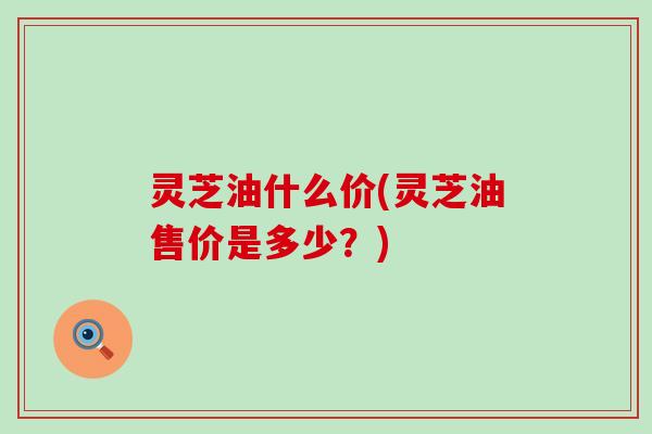 灵芝油什么价(灵芝油售价是多少？)