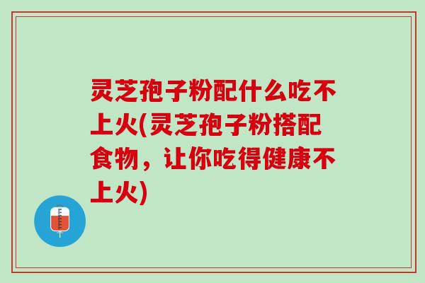 灵芝孢子粉配什么吃不上火(灵芝孢子粉搭配食物，让你吃得健康不上火)