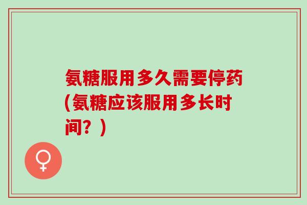 氨糖服用多久需要停药(氨糖应该服用多长时间？)
