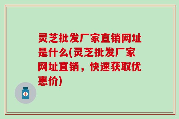 灵芝批发厂家直销网址是什么(灵芝批发厂家网址直销，快速获取优惠价)