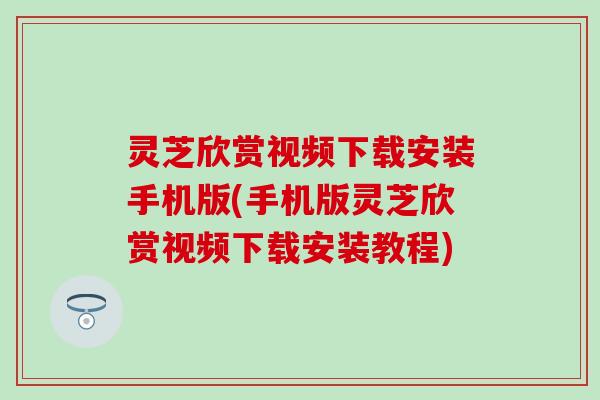 灵芝欣赏视频下载安装手机版(手机版灵芝欣赏视频下载安装教程)