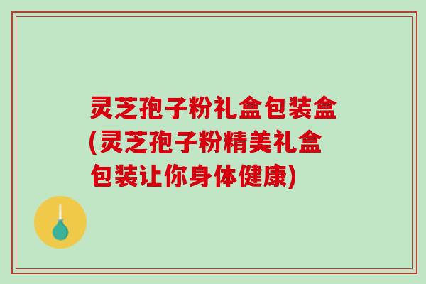 灵芝孢子粉礼盒包装盒(灵芝孢子粉精美礼盒包装让你身体健康)