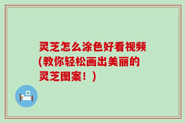 灵芝怎么涂色好看视频(教你轻松画出美丽的灵芝图案！)