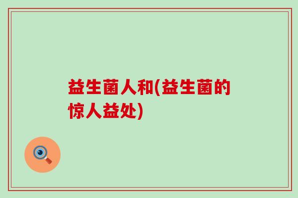 益生菌人和(益生菌的惊人益处) 益生菌人和(益生菌的惊人益处)