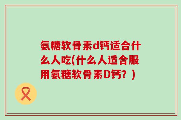 氨糖软骨素d钙适合什么人吃(什么人适合服用氨糖软骨素D钙？)