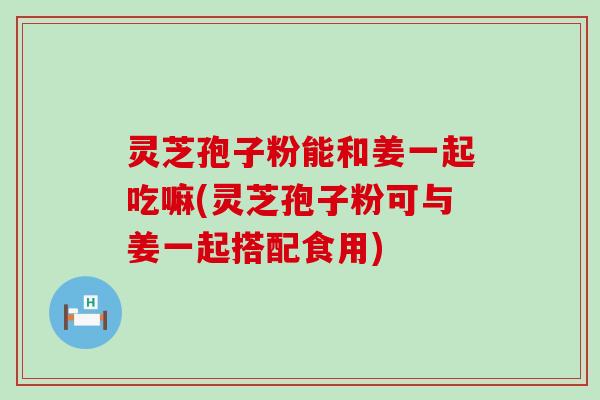 灵芝孢子粉能和姜一起吃嘛(灵芝孢子粉可与姜一起搭配食用)