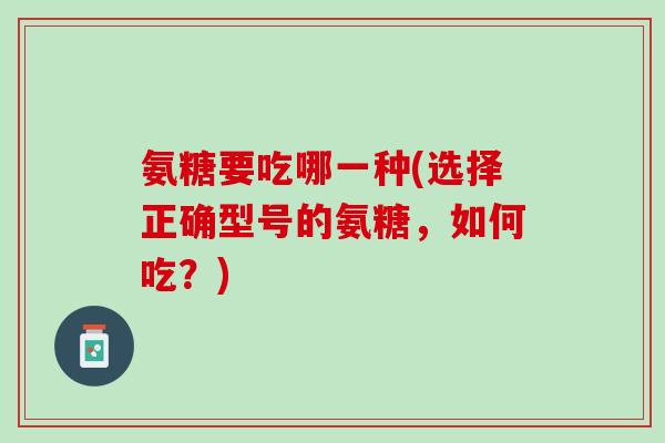 氨糖要吃哪一种(选择正确型号的氨糖，如何吃？)