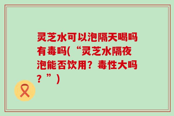 灵芝水可以泡隔天喝吗有毒吗(“灵芝水隔夜泡能否饮用？毒性大吗？”)